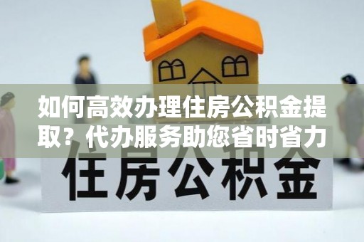 柳东如何高效办理住房公积金提取？代办服务助您省时省力