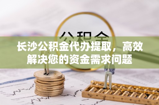 柳东长沙公积金代办提取，高效解决您的资金需求问题
