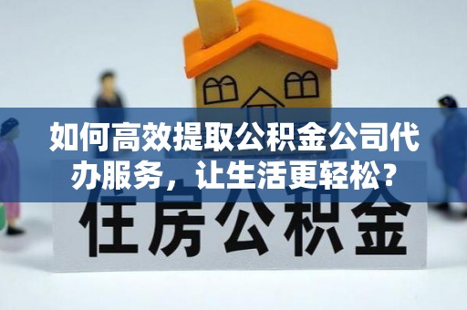 柳东如何高效提取公积金公司代办服务，让生活更轻松？