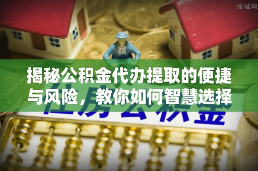 柳东揭秘公积金代办提取的便捷与风险，教你如何智慧选择