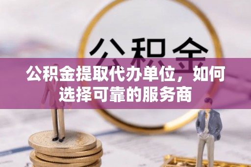 柳东公积金提取代办单位，如何选择可靠的服务商