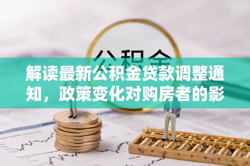 柳东解读最新公积金贷款调整通知，政策变化对购房者的影响与应对策略