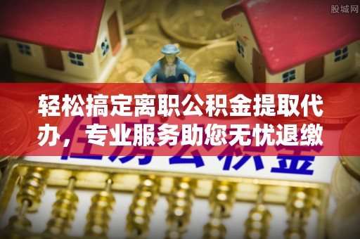 柳东轻松搞定离职公积金提取代办，专业服务助您无忧退缴