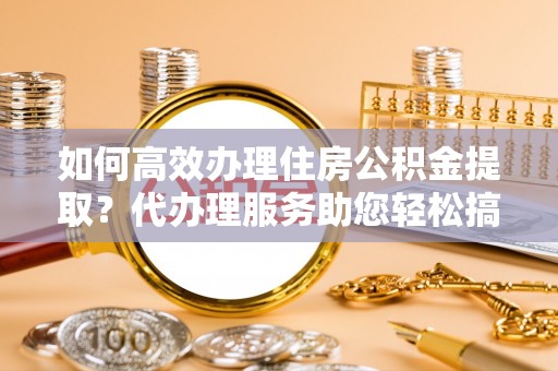 柳东如何高效办理住房公积金提取？代办理服务助您轻松搞定
