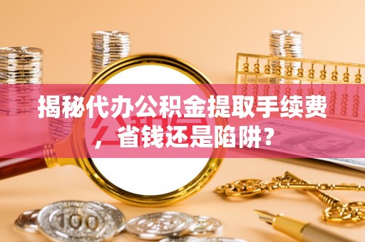 柳东揭秘代办公积金提取手续费，省钱还是陷阱？