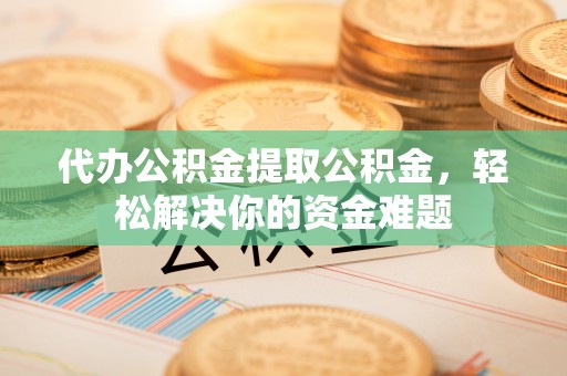 柳东代办公积金提取公积金，轻松解决你的资金难题