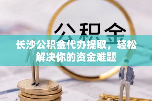 柳东长沙公积金代办提取，轻松解决你的资金难题