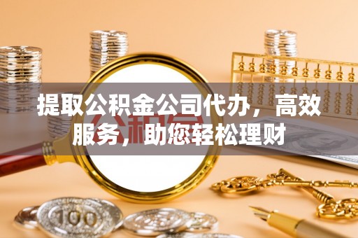 柳东提取公积金公司代办，高效服务，助您轻松理财