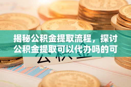 柳东揭秘公积金提取流程，探讨公积金提取可以代办吗的可行性与注意事项