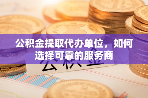 柳东公积金提取代办单位，如何选择可靠的服务商