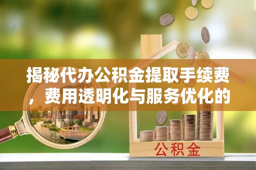 柳东揭秘代办公积金提取手续费，费用透明化与服务优化的关键