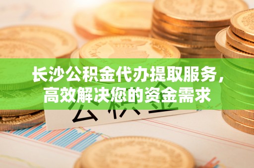柳东长沙公积金代办提取服务，高效解决您的资金需求